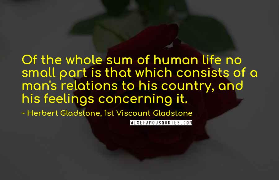 Herbert Gladstone, 1st Viscount Gladstone Quotes: Of the whole sum of human life no small part is that which consists of a man's relations to his country, and his feelings concerning it.