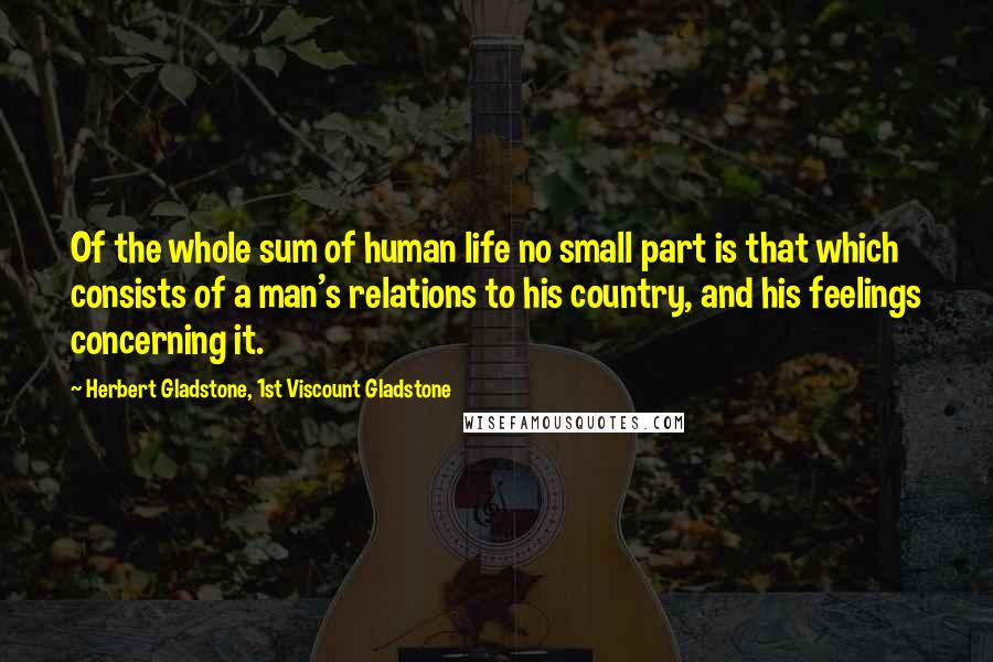 Herbert Gladstone, 1st Viscount Gladstone Quotes: Of the whole sum of human life no small part is that which consists of a man's relations to his country, and his feelings concerning it.