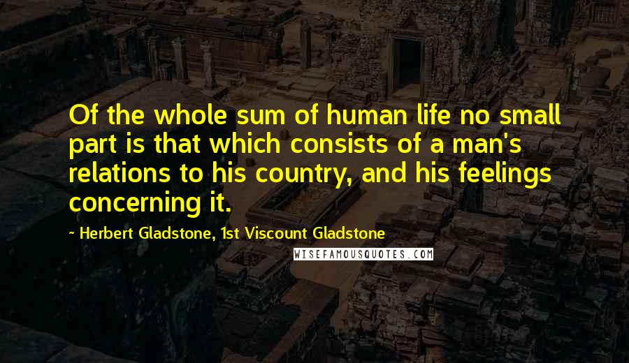 Herbert Gladstone, 1st Viscount Gladstone Quotes: Of the whole sum of human life no small part is that which consists of a man's relations to his country, and his feelings concerning it.