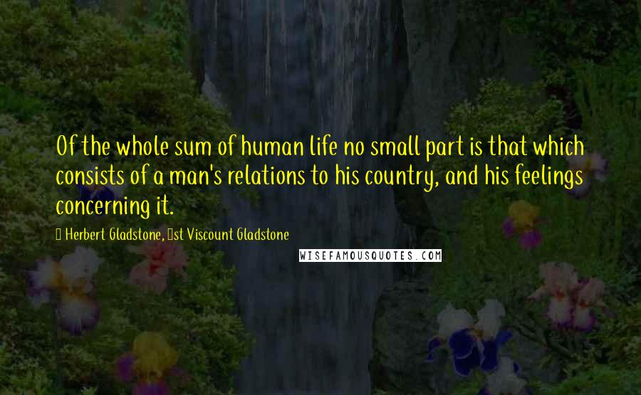 Herbert Gladstone, 1st Viscount Gladstone Quotes: Of the whole sum of human life no small part is that which consists of a man's relations to his country, and his feelings concerning it.