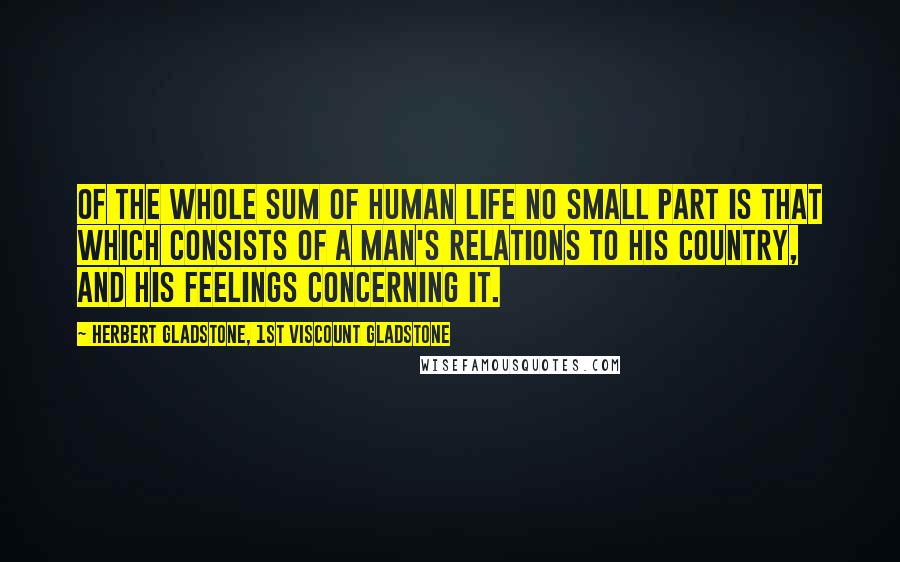 Herbert Gladstone, 1st Viscount Gladstone Quotes: Of the whole sum of human life no small part is that which consists of a man's relations to his country, and his feelings concerning it.