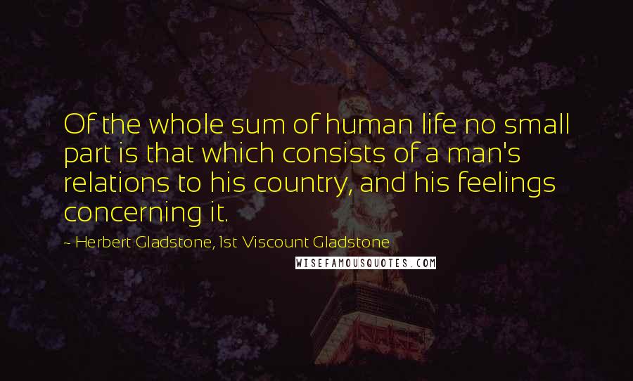 Herbert Gladstone, 1st Viscount Gladstone Quotes: Of the whole sum of human life no small part is that which consists of a man's relations to his country, and his feelings concerning it.