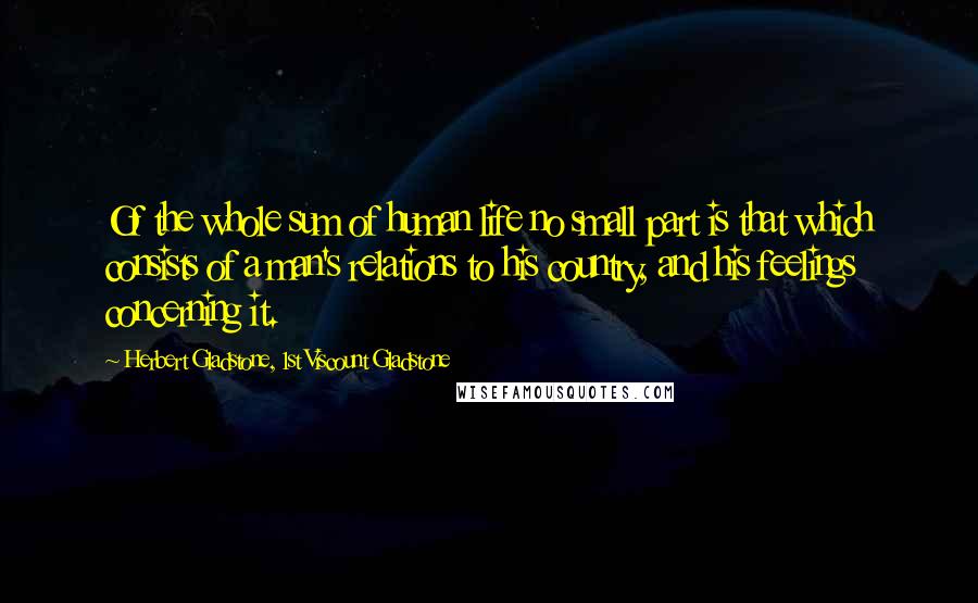 Herbert Gladstone, 1st Viscount Gladstone Quotes: Of the whole sum of human life no small part is that which consists of a man's relations to his country, and his feelings concerning it.