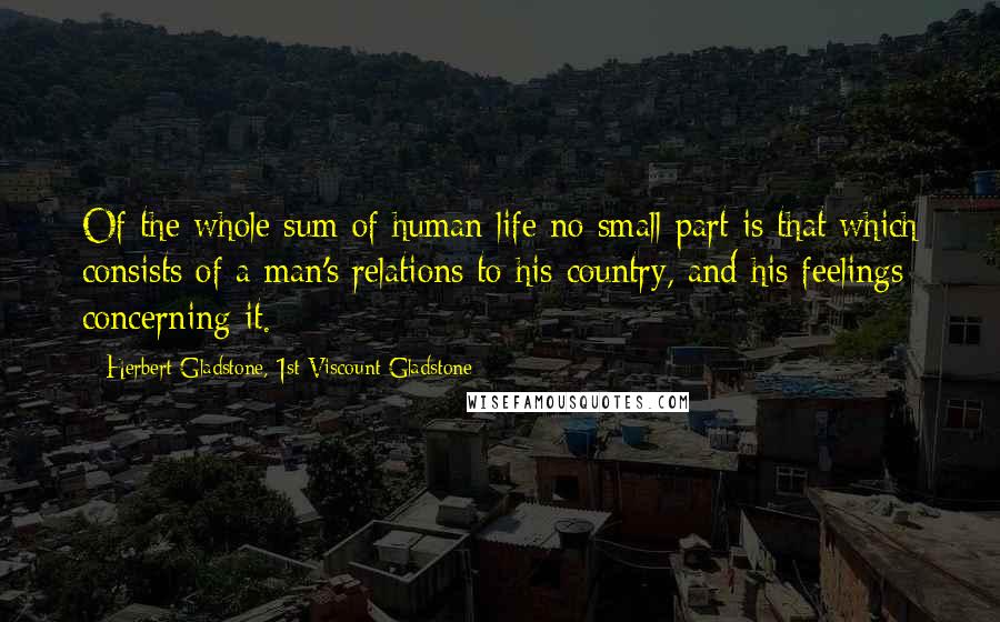 Herbert Gladstone, 1st Viscount Gladstone Quotes: Of the whole sum of human life no small part is that which consists of a man's relations to his country, and his feelings concerning it.