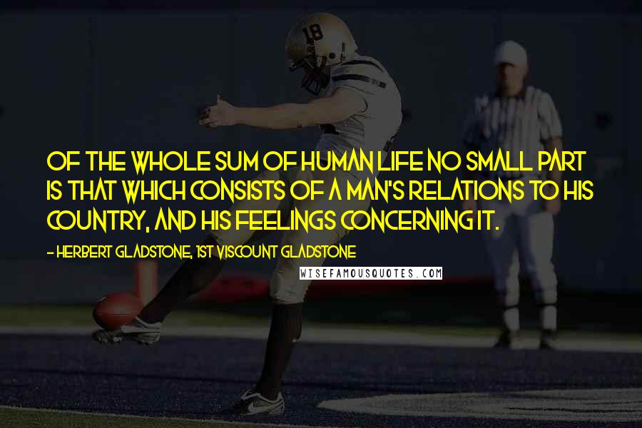 Herbert Gladstone, 1st Viscount Gladstone Quotes: Of the whole sum of human life no small part is that which consists of a man's relations to his country, and his feelings concerning it.