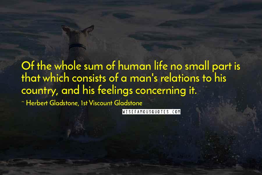 Herbert Gladstone, 1st Viscount Gladstone Quotes: Of the whole sum of human life no small part is that which consists of a man's relations to his country, and his feelings concerning it.