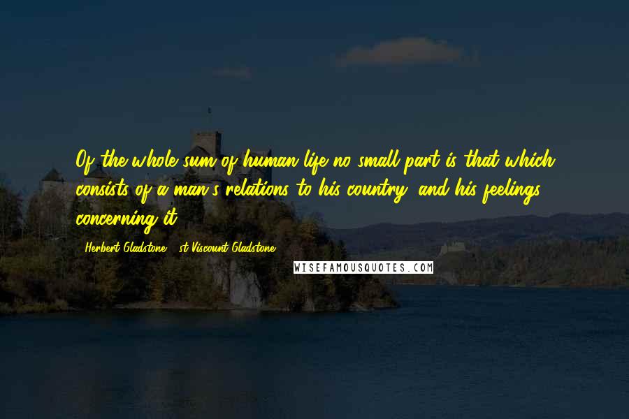 Herbert Gladstone, 1st Viscount Gladstone Quotes: Of the whole sum of human life no small part is that which consists of a man's relations to his country, and his feelings concerning it.