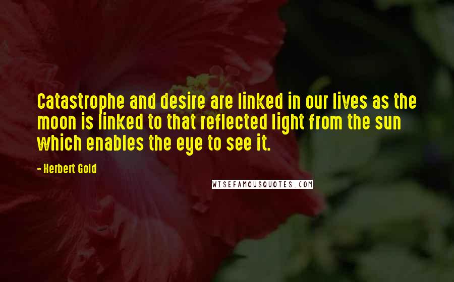 Herbert Gold Quotes: Catastrophe and desire are linked in our lives as the moon is linked to that reflected light from the sun which enables the eye to see it.