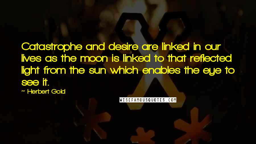 Herbert Gold Quotes: Catastrophe and desire are linked in our lives as the moon is linked to that reflected light from the sun which enables the eye to see it.