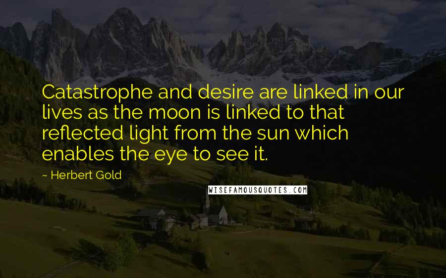 Herbert Gold Quotes: Catastrophe and desire are linked in our lives as the moon is linked to that reflected light from the sun which enables the eye to see it.