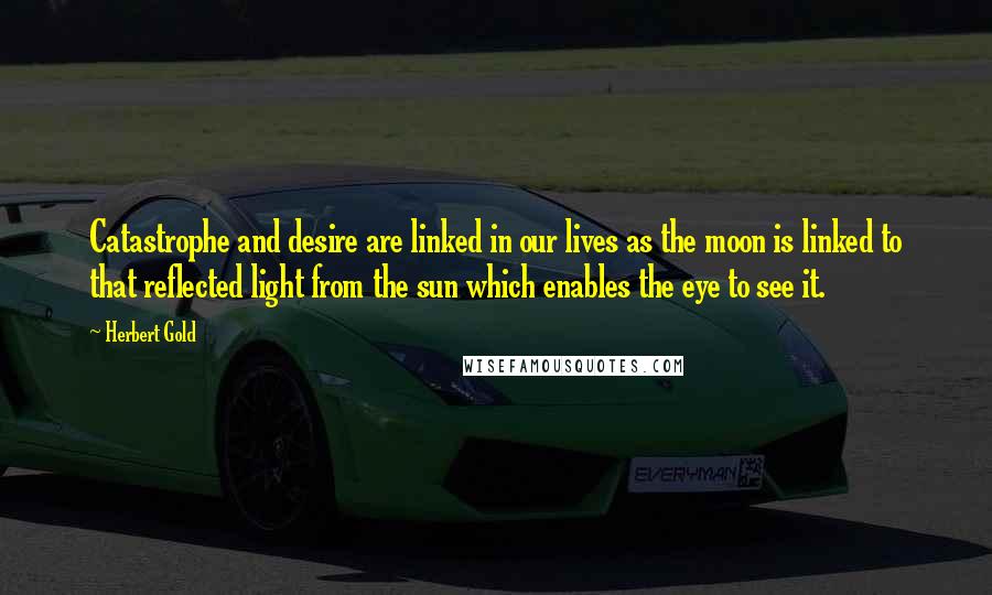 Herbert Gold Quotes: Catastrophe and desire are linked in our lives as the moon is linked to that reflected light from the sun which enables the eye to see it.