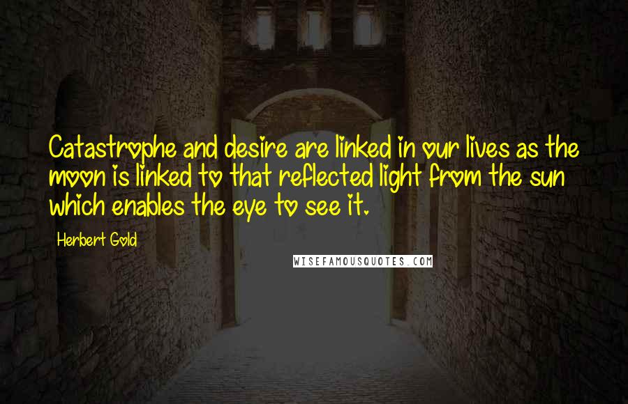 Herbert Gold Quotes: Catastrophe and desire are linked in our lives as the moon is linked to that reflected light from the sun which enables the eye to see it.