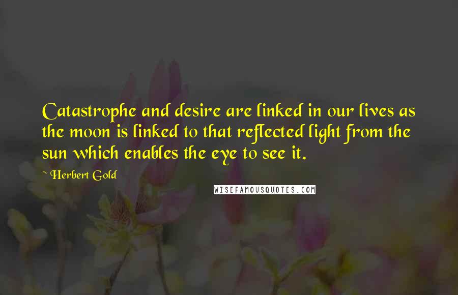 Herbert Gold Quotes: Catastrophe and desire are linked in our lives as the moon is linked to that reflected light from the sun which enables the eye to see it.
