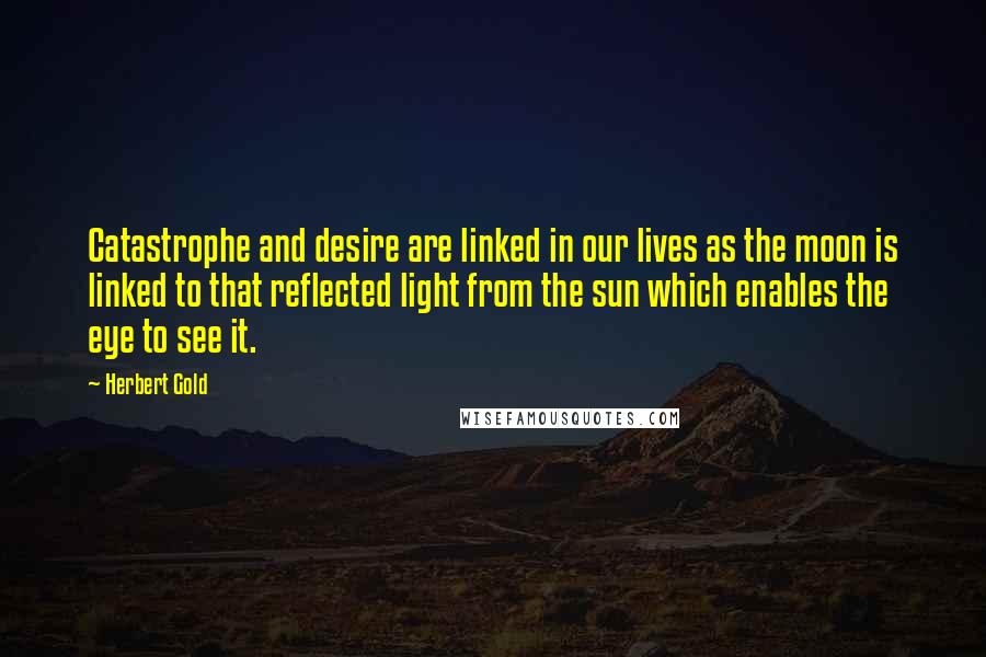 Herbert Gold Quotes: Catastrophe and desire are linked in our lives as the moon is linked to that reflected light from the sun which enables the eye to see it.