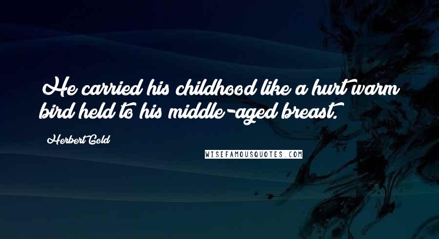 Herbert Gold Quotes: He carried his childhood like a hurt warm bird held to his middle-aged breast.