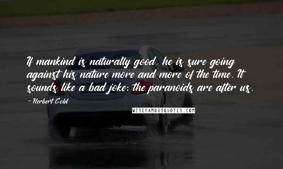 Herbert Gold Quotes: If mankind is naturally good, he is sure going against his nature more and more of the time. It sounds like a bad joke: the paranoids are after us.