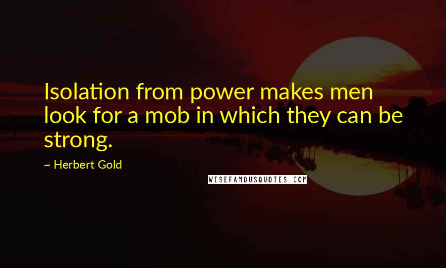 Herbert Gold Quotes: Isolation from power makes men look for a mob in which they can be strong.