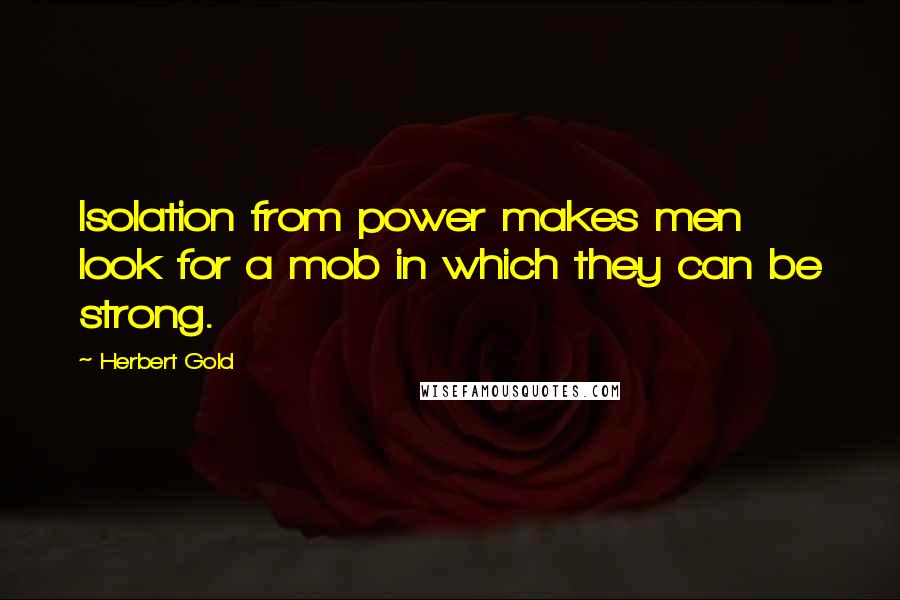 Herbert Gold Quotes: Isolation from power makes men look for a mob in which they can be strong.