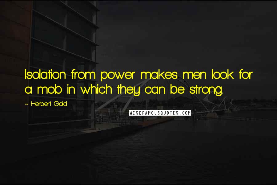 Herbert Gold Quotes: Isolation from power makes men look for a mob in which they can be strong.