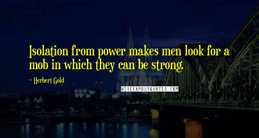Herbert Gold Quotes: Isolation from power makes men look for a mob in which they can be strong.