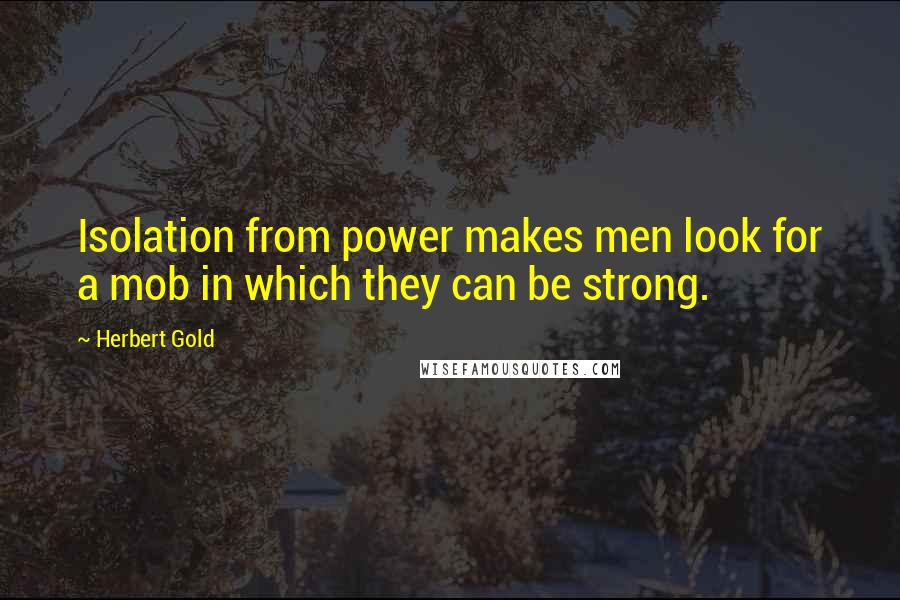 Herbert Gold Quotes: Isolation from power makes men look for a mob in which they can be strong.