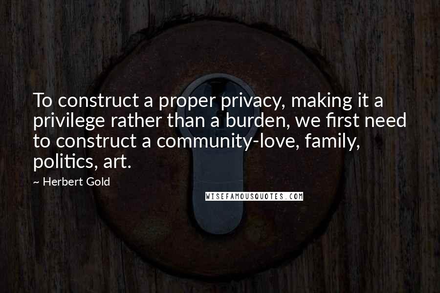 Herbert Gold Quotes: To construct a proper privacy, making it a privilege rather than a burden, we first need to construct a community-love, family, politics, art.