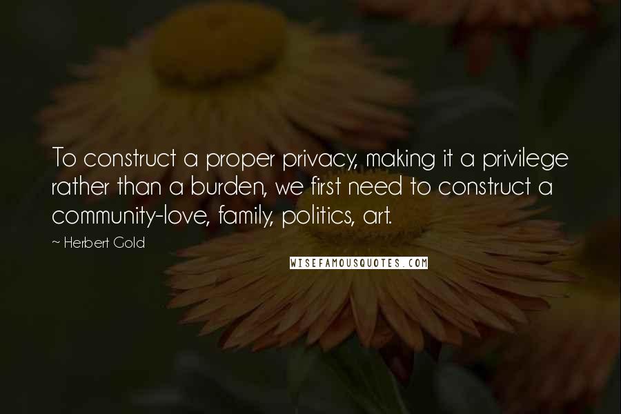 Herbert Gold Quotes: To construct a proper privacy, making it a privilege rather than a burden, we first need to construct a community-love, family, politics, art.