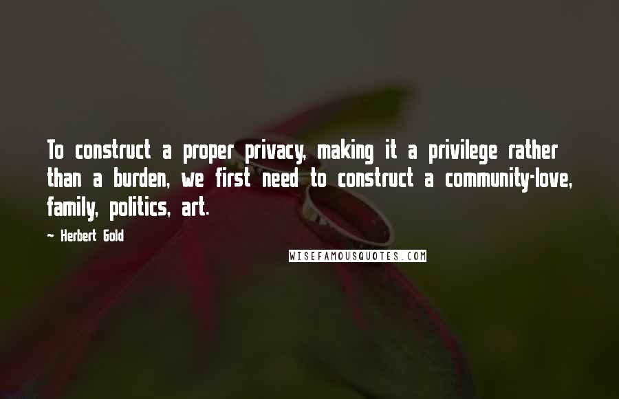 Herbert Gold Quotes: To construct a proper privacy, making it a privilege rather than a burden, we first need to construct a community-love, family, politics, art.