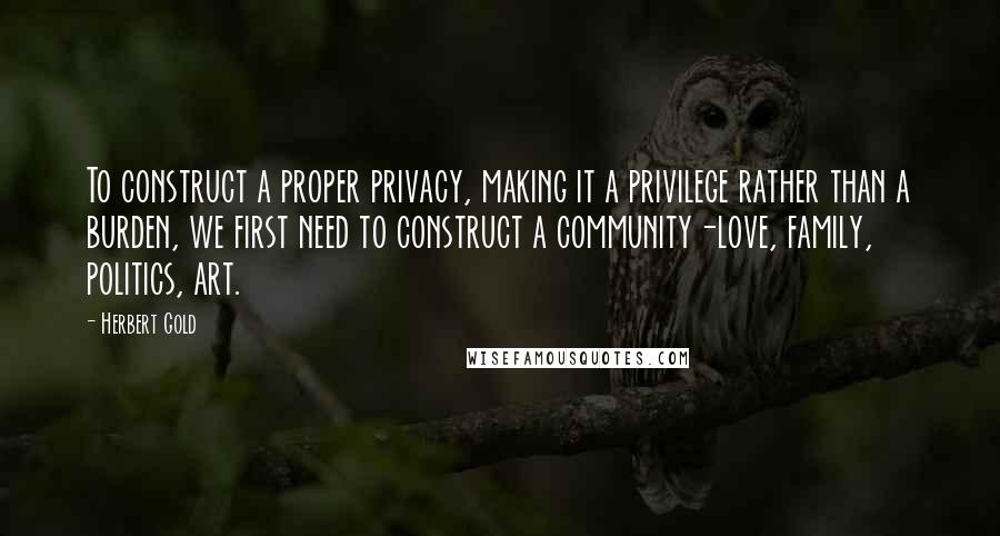 Herbert Gold Quotes: To construct a proper privacy, making it a privilege rather than a burden, we first need to construct a community-love, family, politics, art.