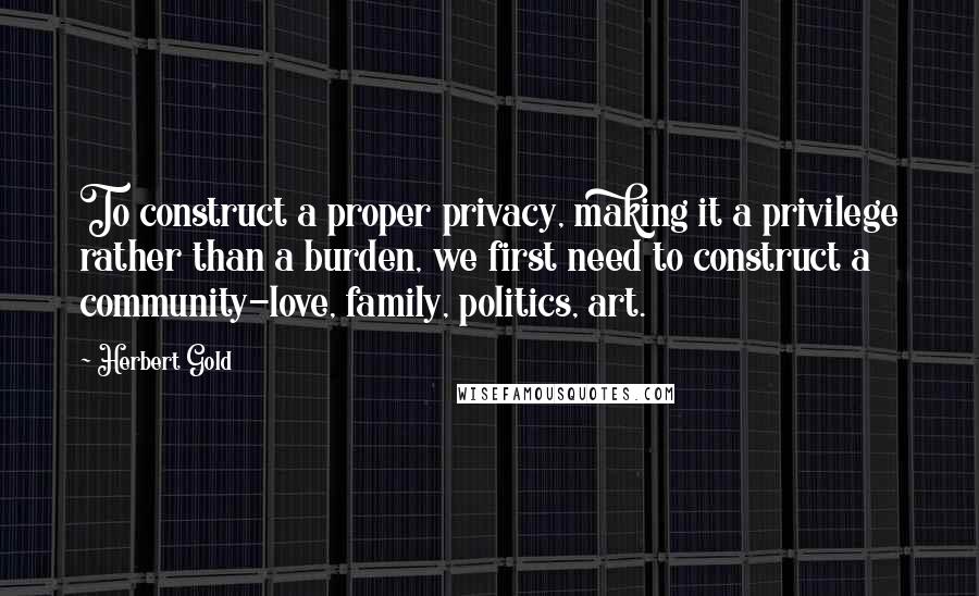 Herbert Gold Quotes: To construct a proper privacy, making it a privilege rather than a burden, we first need to construct a community-love, family, politics, art.