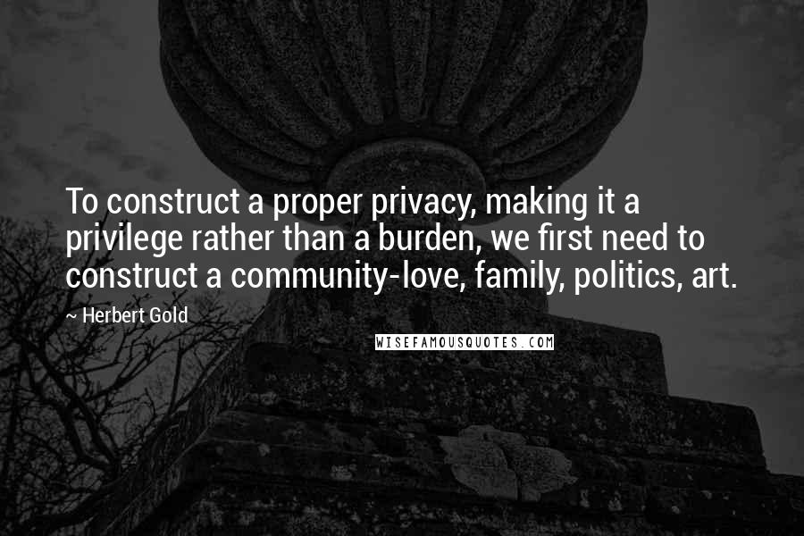 Herbert Gold Quotes: To construct a proper privacy, making it a privilege rather than a burden, we first need to construct a community-love, family, politics, art.