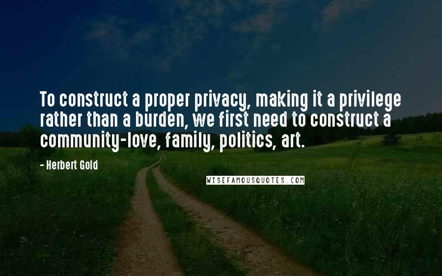 Herbert Gold Quotes: To construct a proper privacy, making it a privilege rather than a burden, we first need to construct a community-love, family, politics, art.