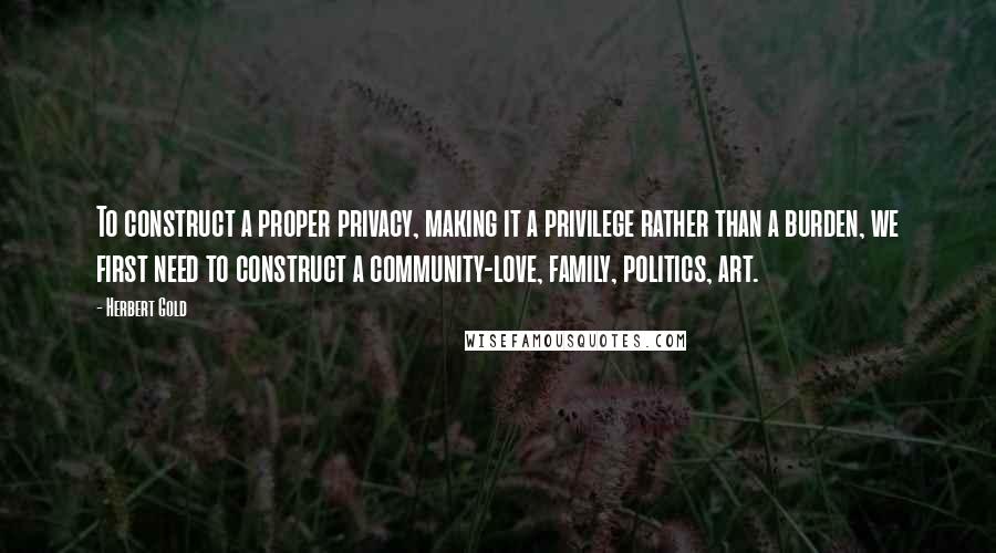 Herbert Gold Quotes: To construct a proper privacy, making it a privilege rather than a burden, we first need to construct a community-love, family, politics, art.