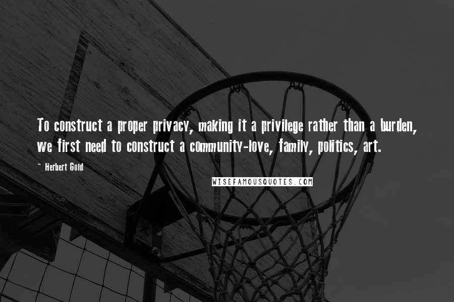 Herbert Gold Quotes: To construct a proper privacy, making it a privilege rather than a burden, we first need to construct a community-love, family, politics, art.