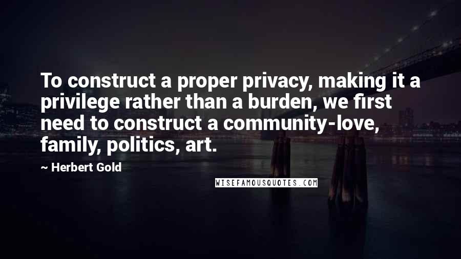 Herbert Gold Quotes: To construct a proper privacy, making it a privilege rather than a burden, we first need to construct a community-love, family, politics, art.