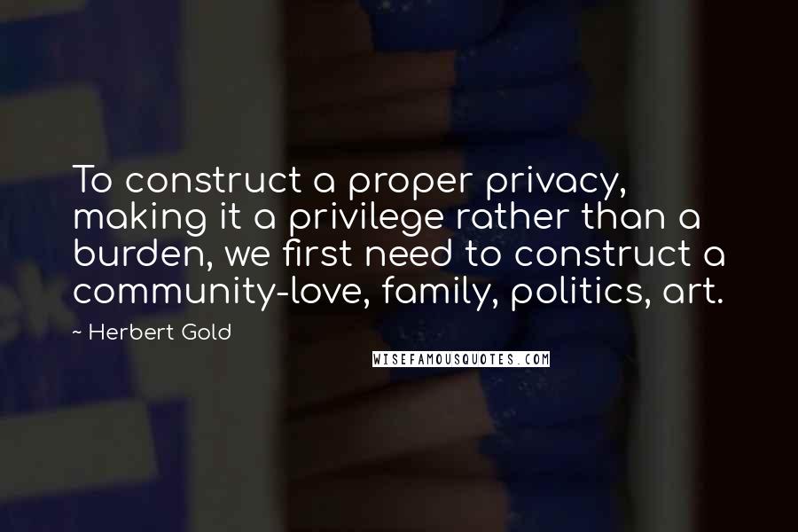 Herbert Gold Quotes: To construct a proper privacy, making it a privilege rather than a burden, we first need to construct a community-love, family, politics, art.