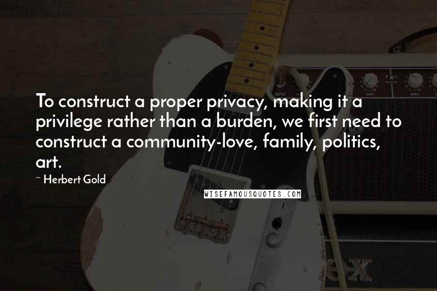 Herbert Gold Quotes: To construct a proper privacy, making it a privilege rather than a burden, we first need to construct a community-love, family, politics, art.