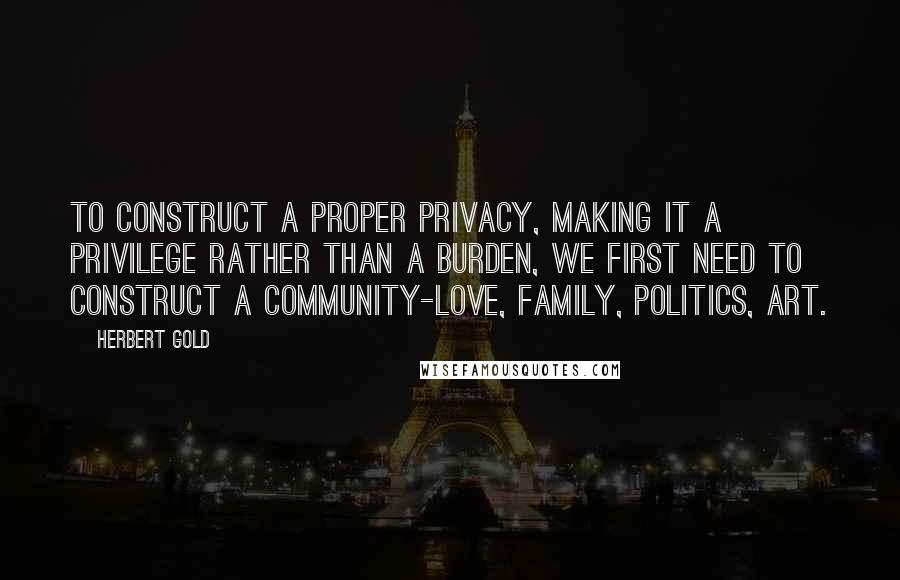 Herbert Gold Quotes: To construct a proper privacy, making it a privilege rather than a burden, we first need to construct a community-love, family, politics, art.