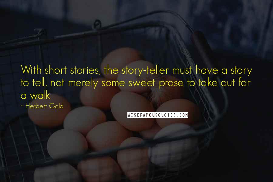 Herbert Gold Quotes: With short stories, the story-teller must have a story to tell, not merely some sweet prose to take out for a walk