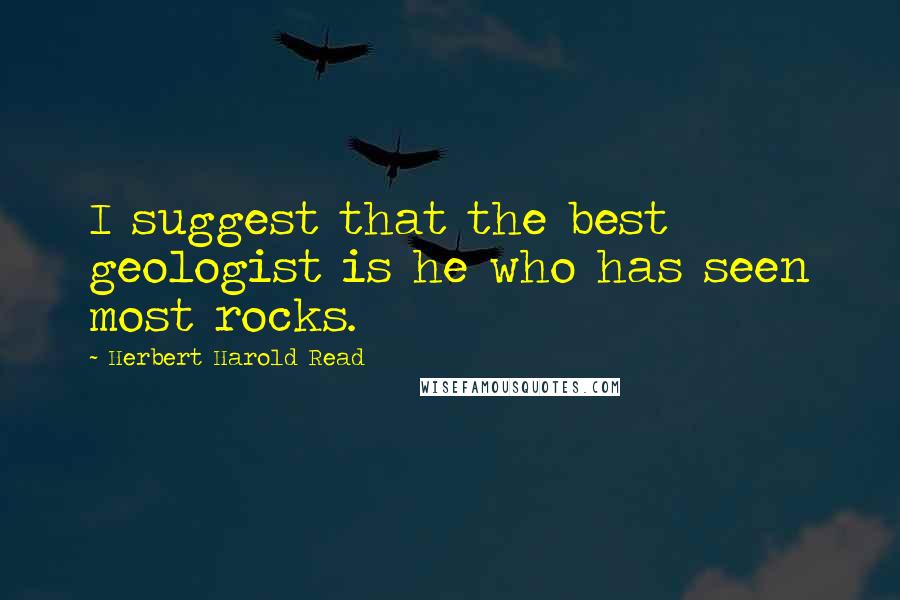 Herbert Harold Read Quotes: I suggest that the best geologist is he who has seen most rocks.