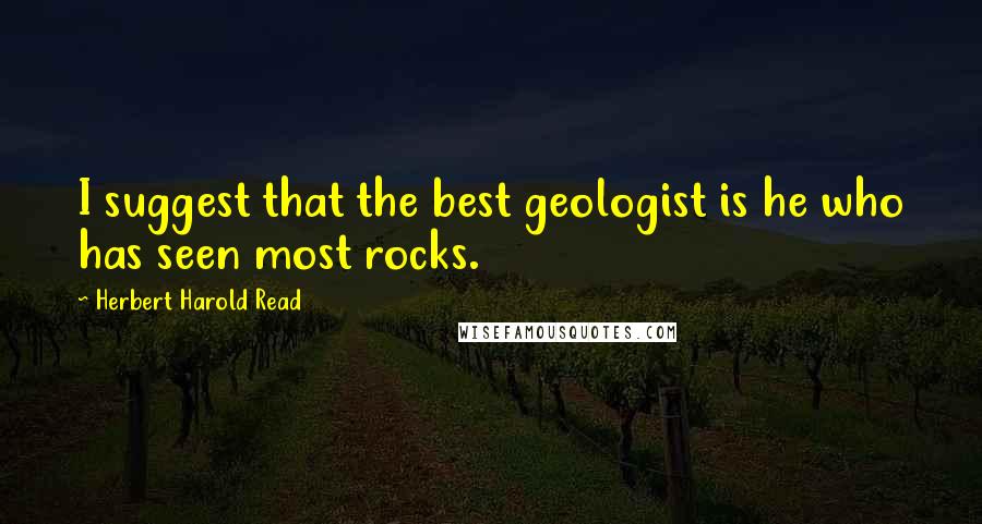 Herbert Harold Read Quotes: I suggest that the best geologist is he who has seen most rocks.