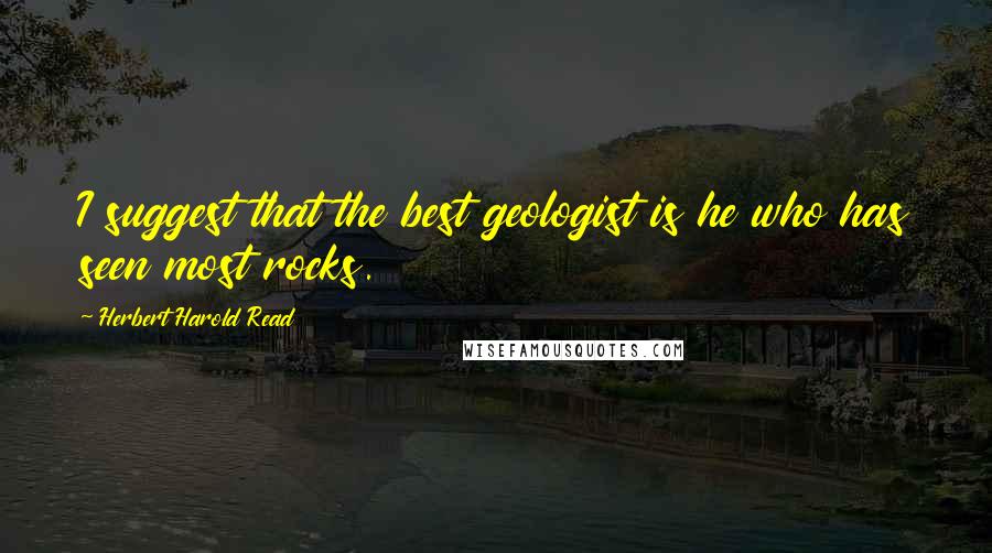 Herbert Harold Read Quotes: I suggest that the best geologist is he who has seen most rocks.