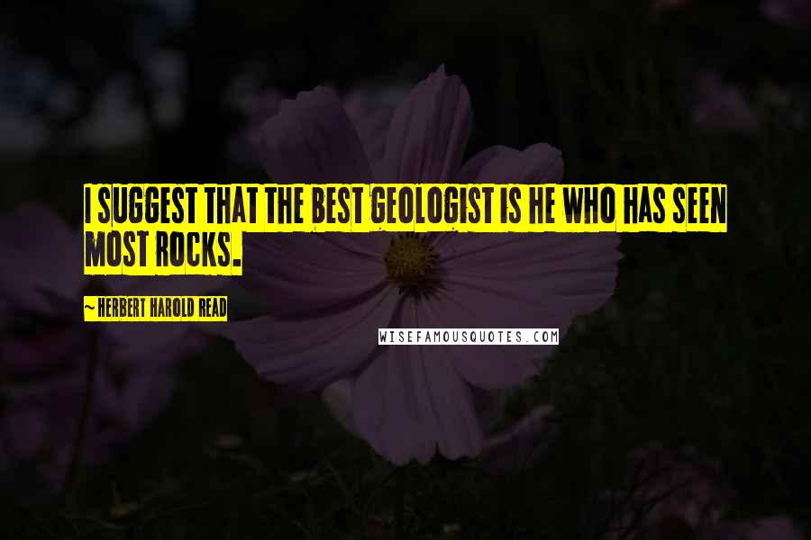 Herbert Harold Read Quotes: I suggest that the best geologist is he who has seen most rocks.