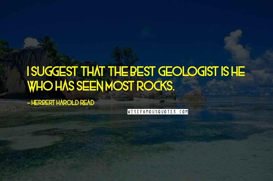 Herbert Harold Read Quotes: I suggest that the best geologist is he who has seen most rocks.