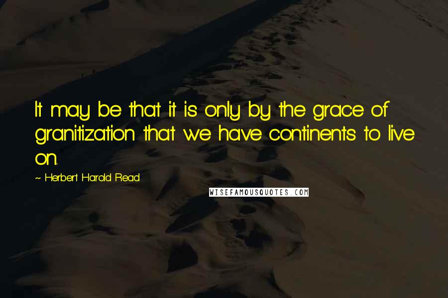 Herbert Harold Read Quotes: It may be that it is only by the grace of granitization that we have continents to live on.
