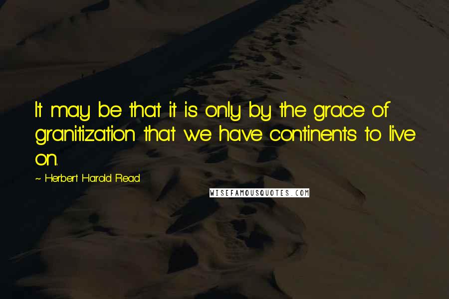 Herbert Harold Read Quotes: It may be that it is only by the grace of granitization that we have continents to live on.