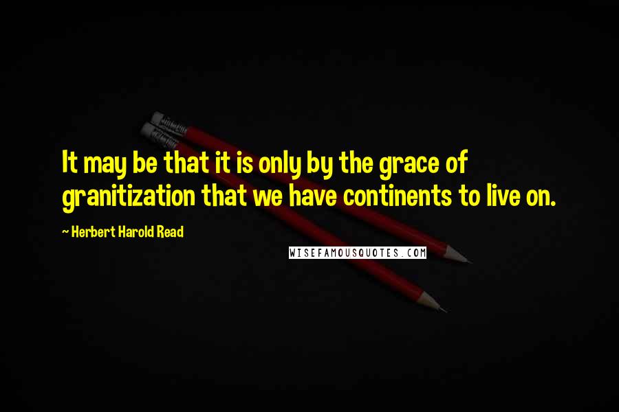 Herbert Harold Read Quotes: It may be that it is only by the grace of granitization that we have continents to live on.