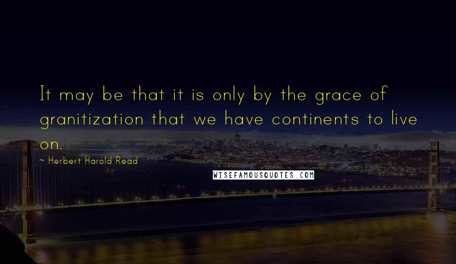 Herbert Harold Read Quotes: It may be that it is only by the grace of granitization that we have continents to live on.