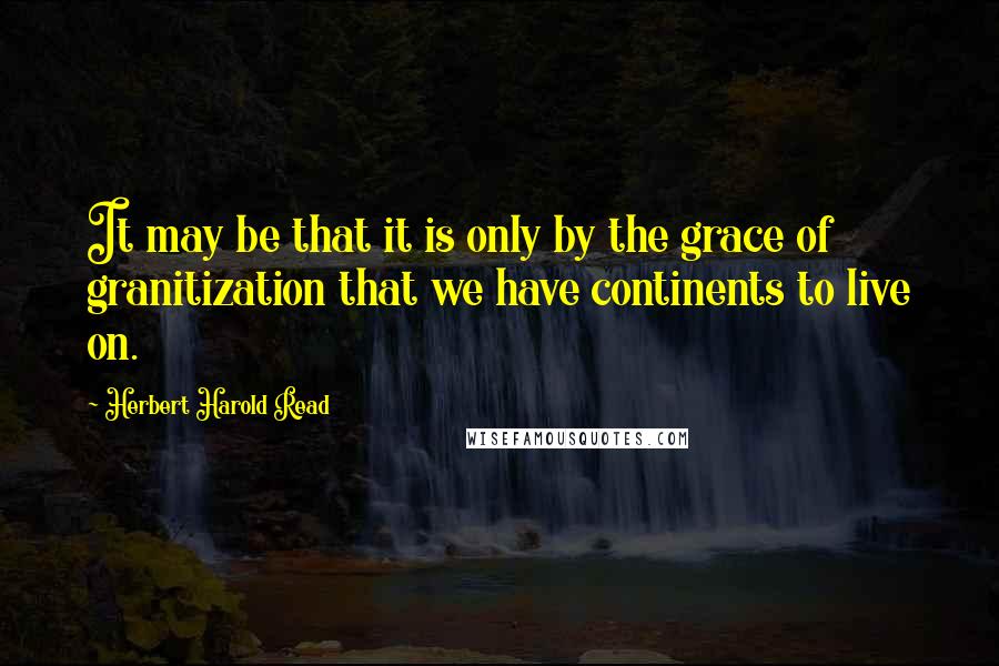 Herbert Harold Read Quotes: It may be that it is only by the grace of granitization that we have continents to live on.