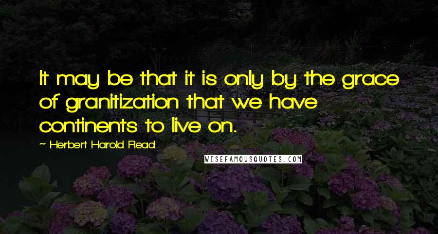 Herbert Harold Read Quotes: It may be that it is only by the grace of granitization that we have continents to live on.